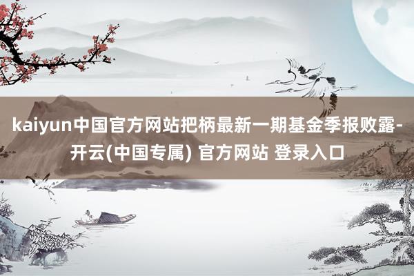 kaiyun中国官方网站把柄最新一期基金季报败露-开云(中国专属) 官方网站 登录入口