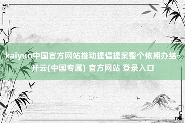 kaiyun中国官方网站推动提倡提案整个依期办结-开云(中国专属) 官方网站 登录入口