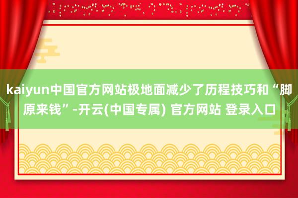 kaiyun中国官方网站极地面减少了历程技巧和“脚原来钱”-开云(中国专属) 官方网站 登录入口