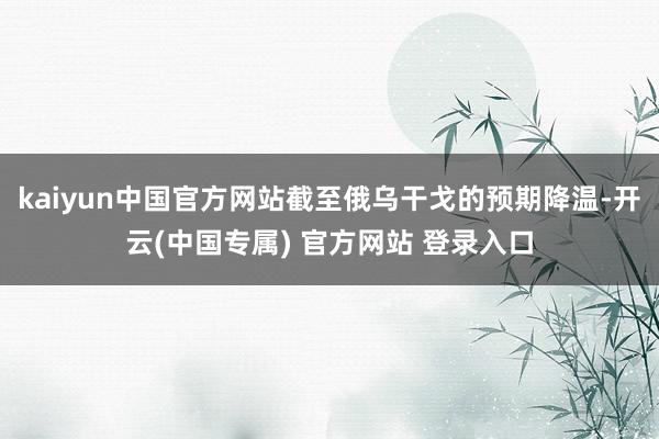 kaiyun中国官方网站截至俄乌干戈的预期降温-开云(中国专属) 官方网站 登录入口