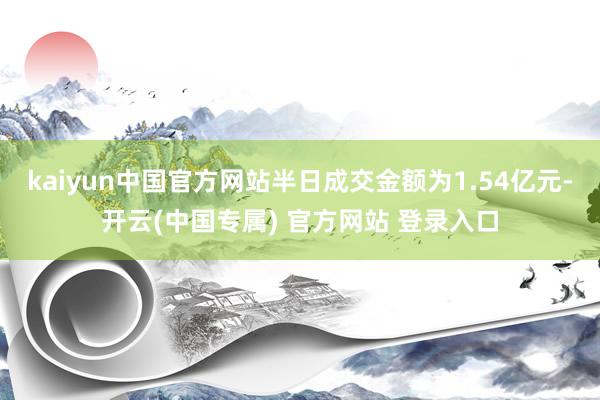 kaiyun中国官方网站半日成交金额为1.54亿元-开云(中国专属) 官方网站 登录入口