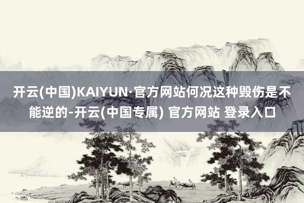 开云(中国)KAIYUN·官方网站何况这种毁伤是不能逆的-开云(中国专属) 官方网站 登录入口