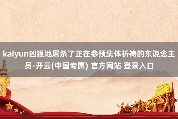 kaiyun凶狠地屠杀了正在参预集体祈祷的东说念主员-开云(中国专属) 官方网站 登录入口