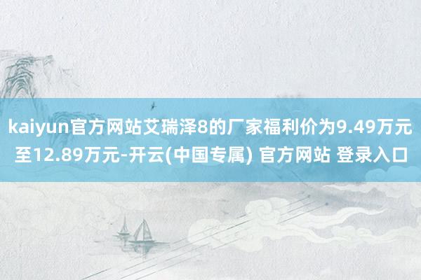kaiyun官方网站艾瑞泽8的厂家福利价为9.49万元至12.89万元-开云(中国专属) 官方网站 登录入口