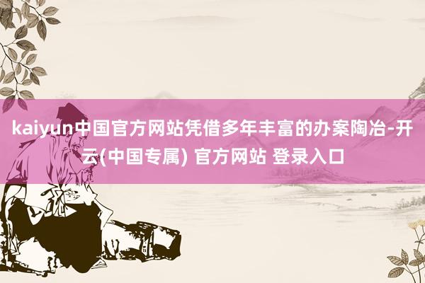 kaiyun中国官方网站凭借多年丰富的办案陶冶-开云(中国专属) 官方网站 登录入口