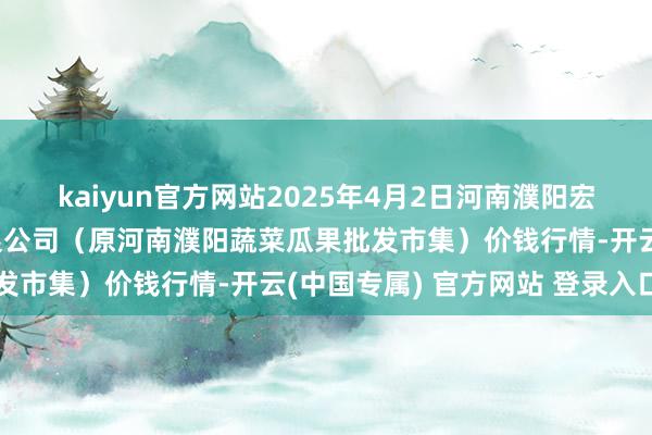 kaiyun官方网站2025年4月2日河南濮阳宏进农副家具批发市集有限公司（原河南濮阳蔬菜瓜果批发市集）价钱行情-开云(中国专属) 官方网站 登录入口