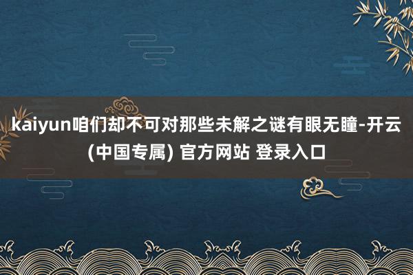 kaiyun咱们却不可对那些未解之谜有眼无瞳-开云(中国专属) 官方网站 登录入口