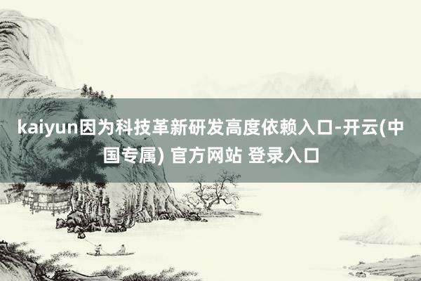 kaiyun因为科技革新研发高度依赖入口-开云(中国专属) 官方网站 登录入口