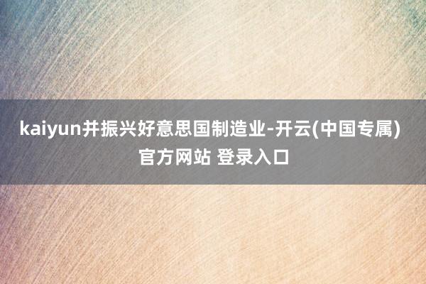 kaiyun并振兴好意思国制造业-开云(中国专属) 官方网站 登录入口