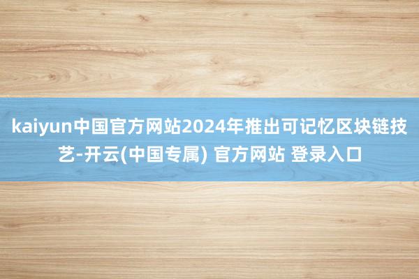 kaiyun中国官方网站2024年推出可记忆区块链技艺-开云(中国专属) 官方网站 登录入口