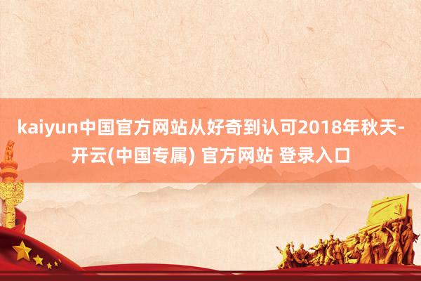 kaiyun中国官方网站从好奇到认可2018年秋天-开云(中国专属) 官方网站 登录入口