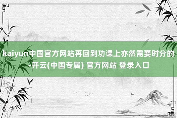 kaiyun中国官方网站再回到功课上亦然需要时分的-开云(中国专属) 官方网站 登录入口