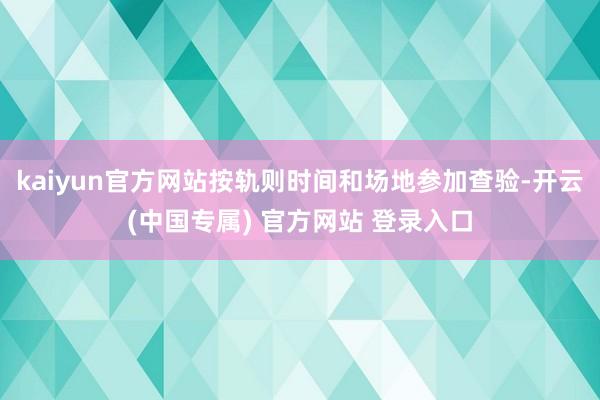 kaiyun官方网站按轨则时间和场地参加查验-开云(中国专属) 官方网站 登录入口