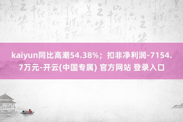 kaiyun同比高潮54.38%；扣非净利润-7154.7万元-开云(中国专属) 官方网站 登录入口