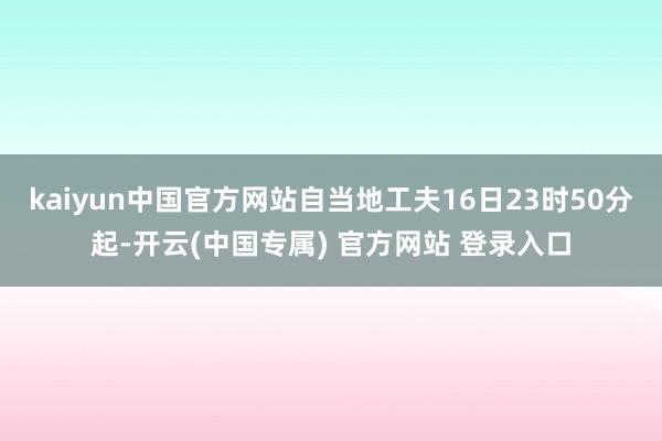 kaiyun中国官方网站自当地工夫16日23时50分起-开云(中国专属) 官方网站 登录入口