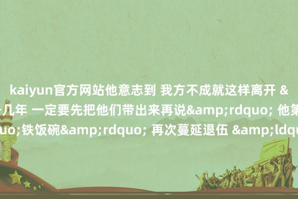 kaiyun官方网站他意志到 　　我方不成就这样离开 　　&ldquo;我想再干几年 　　一定要先把他们带出来再说&rdquo; 　　他第三次拒却&ldquo;铁饭碗&rdquo; 　　再次蔓延退伍 　　&ldquo;时期是不错教的 　　但实战的造就无法传授 　　我问我我方 　　以现时的侦察进程、侦察水平 　　淌若我一走 　　战友际遇危境的实战任务 　　他们怎么办？ 　　我有莫得可能给我方兵马倥偬