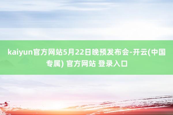 kaiyun官方网站5月22日晚预发布会-开云(中国专属) 官方网站 登录入口