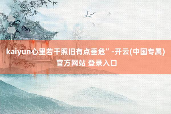 kaiyun心里若干照旧有点垂危”-开云(中国专属) 官方网站 登录入口