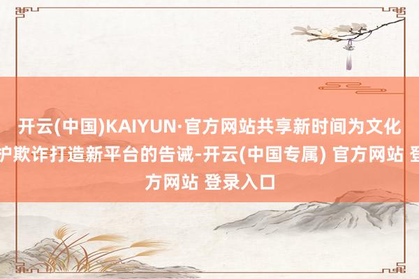 开云(中国)KAIYUN·官方网站共享新时间为文化遗产保护欺诈打造新平台的告诫-开云(中国专属) 官方网站 登录入口
