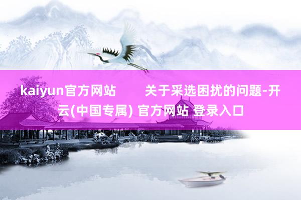 kaiyun官方网站        关于采选困扰的问题-开云(中国专属) 官方网站 登录入口