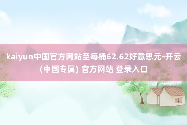 kaiyun中国官方网站至每桶62.62好意思元-开云(中国专属) 官方网站 登录入口