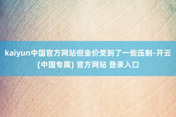 kaiyun中国官方网站但金价受到了一些压制-开云(中国专属) 官方网站 登录入口