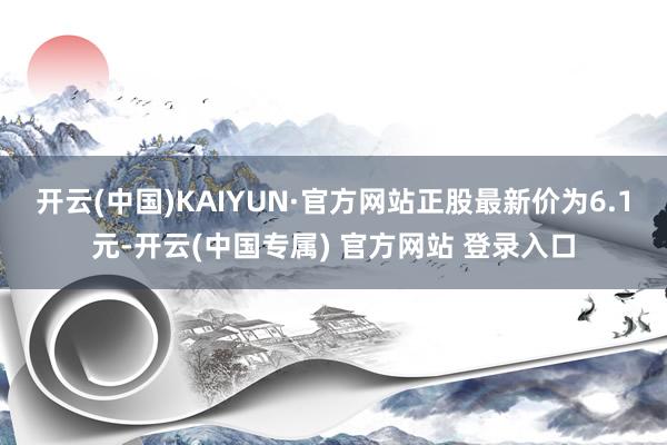 开云(中国)KAIYUN·官方网站正股最新价为6.1元-开云(中国专属) 官方网站 登录入口