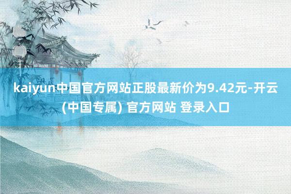 kaiyun中国官方网站正股最新价为9.42元-开云(中国专属) 官方网站 登录入口