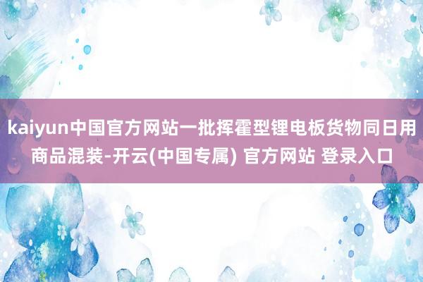 kaiyun中国官方网站一批挥霍型锂电板货物同日用商品混装-开云(中国专属) 官方网站 登录入口