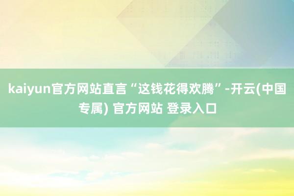 kaiyun官方网站直言“这钱花得欢腾”-开云(中国专属) 官方网站 登录入口