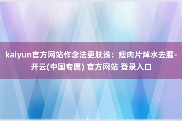 kaiyun官方网站作念法更肤浅：瘦肉片焯水去腥-开云(中国专属) 官方网站 登录入口