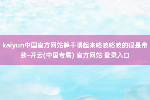 kaiyun中国官方网站笋干嚼起来咯吱咯吱的很是带劲-开云(中国专属) 官方网站 登录入口
