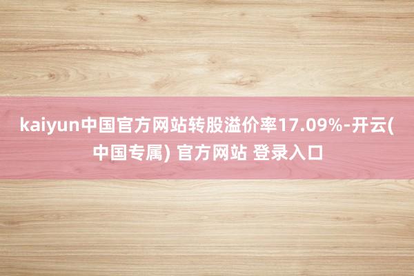 kaiyun中国官方网站转股溢价率17.09%-开云(中国专属) 官方网站 登录入口