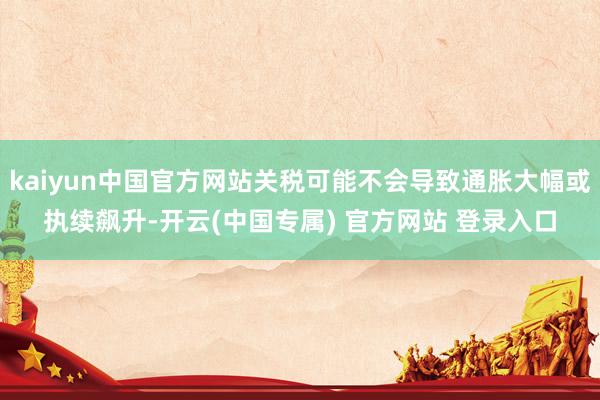 kaiyun中国官方网站关税可能不会导致通胀大幅或执续飙升-开云(中国专属) 官方网站 登录入口