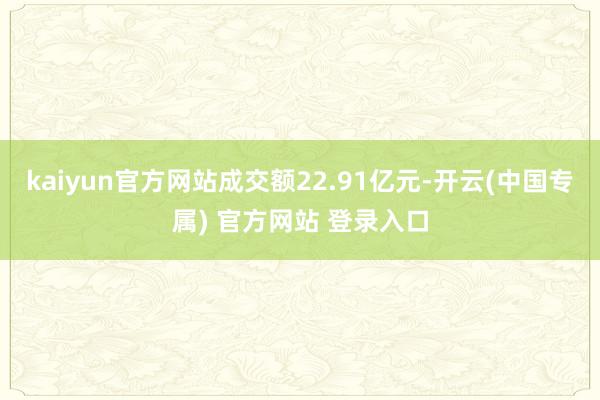 kaiyun官方网站成交额22.91亿元-开云(中国专属) 官方网站 登录入口