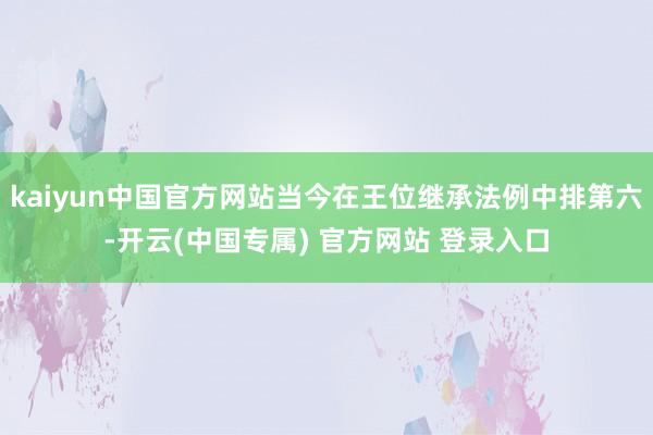 kaiyun中国官方网站当今在王位继承法例中排第六-开云(中国专属) 官方网站 登录入口