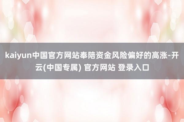 kaiyun中国官方网站奉陪资金风险偏好的高涨-开云(中国专属) 官方网站 登录入口