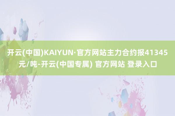 开云(中国)KAIYUN·官方网站主力合约报41345元/吨-开云(中国专属) 官方网站 登录入口