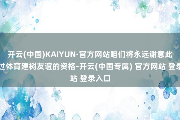 开云(中国)KAIYUN·官方网站咱们将永远谢意此次通过体育建树友谊的资格-开云(中国专属) 官方网站 登录入口