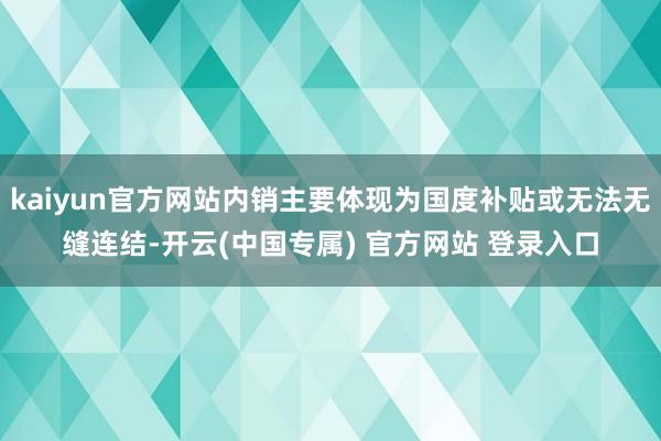 kaiyun官方网站内销主要体现为国度补贴或无法无缝连结-开云(中国专属) 官方网站 登录入口