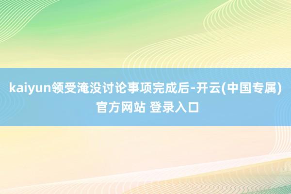 kaiyun领受淹没讨论事项完成后-开云(中国专属) 官方网站 登录入口