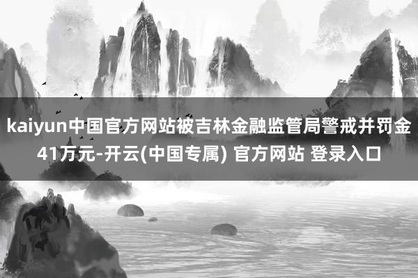 kaiyun中国官方网站被吉林金融监管局警戒并罚金41万元-开云(中国专属) 官方网站 登录入口