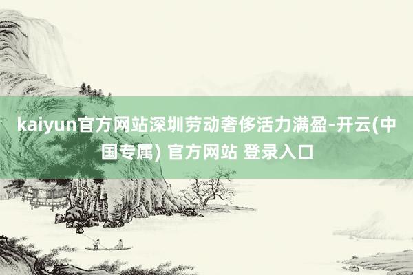 kaiyun官方网站深圳劳动奢侈活力满盈-开云(中国专属) 官方网站 登录入口
