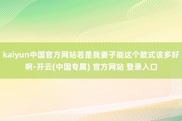 kaiyun中国官方网站若是我妻子能这个款式该多好啊-开云(中国专属) 官方网站 登录入口