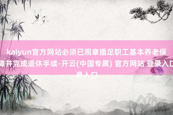 kaiyun官方网站必须已照章插足职工基本养老保障并完成退休手续-开云(中国专属) 官方网站 登录入口