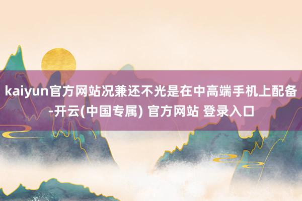 kaiyun官方网站况兼还不光是在中高端手机上配备-开云(中国专属) 官方网站 登录入口