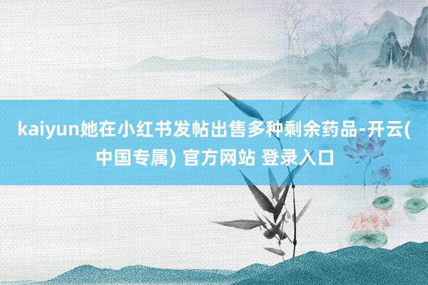 kaiyun她在小红书发帖出售多种剩余药品-开云(中国专属) 官方网站 登录入口