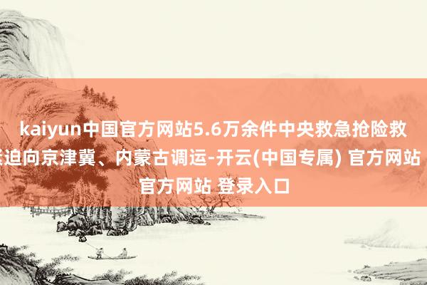 kaiyun中国官方网站5.6万余件中央救急抢险救灾物质紧迫向京津冀、内蒙古调运-开云(中国专属) 官方网站 登录入口