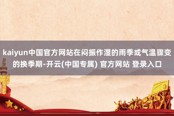 kaiyun中国官方网站在闷振作湿的雨季或气温骤变的换季期-开云(中国专属) 官方网站 登录入口
