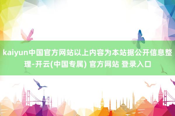 kaiyun中国官方网站以上内容为本站据公开信息整理-开云(中国专属) 官方网站 登录入口